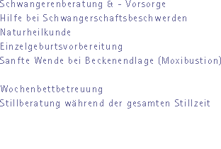 Schwangerenberatung & - Vorsorge
Hilfe bei Schwangerschaftsbeschwerden
Naturheilkunde
Einzelgeburtsvorbereitung
Sanfte Wende bei Beckenendlage (Moxibustion)

Wochenbettbetreuung
Stillberatung whrend der gesamten Stillzeit
